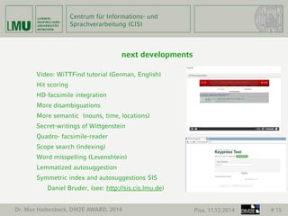 Centrum für Informations- und 
Sprachverarbeitung (CIS) 
next developments 
Video: WiTTFind tutorial (German, English) 
Hit scoring 
HD-facsimile integration 
More disambiguations 
More semantic (nouns, time, locations) 
Secret-writings of Wittgenstein 
Quadro- facsimile-reader 
Scope search (indexing) 
Word misspelling (Levenshtein) 
Lemmatized autosuggestion 
Symmetric index and autosuggestions SIS 
Daniel Bruder, (see: http://sis.cis.lmu.de) 
Dr. Max Hadersbeck, DM2E AWARD, 2014 Pisa, 11.12.2014 # 15 
 