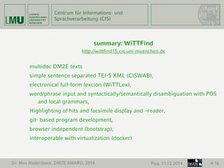 Centrum für Informations- und 
Sprachverarbeitung (CIS) 
summary: WiTTFind 
http://wittfind15.cis.uni-muenchen.de 
multidoc DM2E texts 
simple sentence separated TEI-5 XML (CISWAB), 
electronical full-form lexcion (WiTTLex), 
word/phrase input and syntactically/semantically disambiguation with POS 
and local grammars, 
Highlighting of hits and facsimile display and –reader, 
git- based program development, 
browser independent (bootstrap), 
interoperable with virtualization (docker) 
Dr. Max Hadersbeck, DM2E AWARD, 2014 Pisa, 11.12.2014 # 16 
 