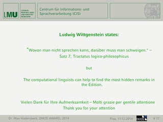 Centrum für Informations- und 
Sprachverarbeitung (CIS) 
Ludwig Wittgenstein states: 
"Wovon man nicht sprechen kann, darüber muss man schweigen." – 
Satz 7, Tractatus logico-philosophicus 
but 
The computational linguists can help to find the most hidden remarks in 
the Edition. 
Vielen Dank für Ihre Aufmerksamkeit – Molti grazie per gentile attentione 
Thank you for your attention 
Dr. Max Hadersbeck, DM2E AWARD, 2014 Pisa, 11.12.2014 # 17 
 