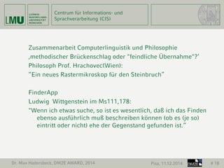 Centrum für Informations- und 
Sprachverarbeitung (CIS) 
Zusammenarbeit Computerlinguistik und Philosophie 
‚methodischer Brückenschlag oder "feindliche Übernahme"?‘ 
Philosoph Prof. Hrachovec(Wien): 
“Ein neues Rastermikroskop für den Steinbruch” 
FinderApp 
Ludwig Wittgenstein im Ms111,178: 
"Wenn ich etwas suche, so ist es wesentlich, daß ich das Finden 
ebenso ausführlich muß beschreiben können (ob es (je so) 
eintritt oder nicht) ehe der Gegenstand gefunden ist.“ 
Dr. Max Hadersbeck, DM2E AWARD, 2014 Pisa, 11.12.2014 # 18 
 