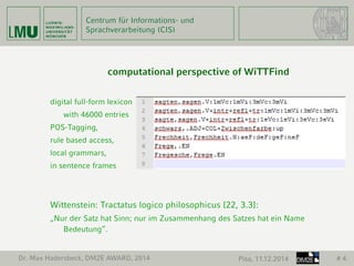 Centrum für Informations- und 
Sprachverarbeitung (CIS) 
Dr. Max Hadersbeck, DM2E AWARD, 2014 Pisa, 11.12.2014 # 4 
computational perspective of WiTTFind 
digital full-form lexicon 
with 46000 entries 
POS-Tagging, 
rule based access, 
local grammars, 
in sentence frames 
Wittenstein: Tractatus logico philosophicus [22, 3.3]: 
„Nur der Satz hat Sinn; nur im Zusammenhang des Satzes hat ein Name 
Bedeutung“. 
 