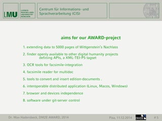 Centrum für Informations- und 
Sprachverarbeitung (CIS) 
Dr. Max Hadersbeck, DM2E AWARD, 2014 Pisa, 11.12.2014 # 5 
aims for our AWARD-project 
1. extending data to 5000 pages of Wittgenstein’s Nachlass 
2. finder openly available to other digital humanity projects 
defining APIs, a XML-TEI-P5 tagset 
3. OCR tools for facsimile-integration 
4. facsimile reader for multidoc 
5. tools to convert and insert edition-documents . 
6. interoperable distributed application (Linux, Macos, Windows) 
7. browser and devices independence 
8. software under git-server control 
 