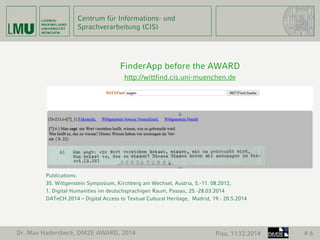 Centrum für Informations- und 
Sprachverarbeitung (CIS) 
Dr. Max Hadersbeck, DM2E AWARD, 2014 Pisa, 11.12.2014 # 6 
FinderApp before the AWARD 
http://wittfind.cis.uni-muenchen.de 
Publications: 
35. Wittgenstein Symposium, Kirchberg am Wechsel, Austria, 5.-11. 08.2012, 
1. Digital Humanities im deutschsprachigen Raum, Passau, 25.-28.03.2014 
DATeCH 2014 – Digital Access to Textual Cultural Heritage, Madrid, 19.- 20.5.2014 
 