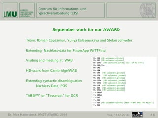 Centrum für Informations- und 
Sprachverarbeitung (CIS) 
September work for our AWARD 
Team: Roman Capsamun, Yuliya Kalasouskaya and Stefan Schweter 
Extending Nachlass-data for FinderApp WiTTFind 
Visiting and meeting at WAB 
HD-scans from Cambridge/WAB 
Extending syntactic disambiguation 
Nachlass-Data, POS 
“ABBYY” or “Tesseract” for OCR 
Dr. Max Hadersbeck, DM2E AWARD, 2014 Pisa, 11.12.2014 # 8 
 