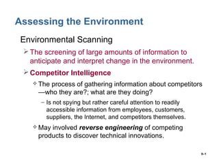 9–1
Assessing the Environment
• Environmental Scanning
The screening of large amounts of information to
anticipate and interpret change in the environment.
Competitor Intelligence
 The process of gathering information about competitors
—who they are?; what are they doing?
– Is not spying but rather careful attention to readily
accessible information from employees, customers,
suppliers, the Internet, and competitors themselves.
 May involved reverse engineering of competing
products to discover technical innovations.
 
