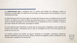 Los distanciómetros láser o medidores láser se crearon para facilitar las mediciones cuando un
flexómetro no podía llegar. Si la distancia era muy larga y no había soporte, este se doblaba o no era lo
suficientemente largo.
Los distanciómetros láser funcionan según el principio del tiempo de vuelo. El medidor emite una señal
de láser a un objetivo y se calcula el tiempo que tarda dicha señal en ir y volver al medidor. Entonces se
calcula la distancia basándose en este dato debido que la velocidad de la luz es constante. Su alcance,
que suele ir desde 20 a 200 metros, varía según el modelo.
Por norma general estos dispositivos se utilizan para la construcción y topografía, aunque también hay
modelos más sencillos y económicos que se usan en actividades de ocio, como caza, golf, tiro con
armas, tiro con arco, etc.
Los usuarios comunes son peritos de seguros, tasadores de inmuebles, contratistas, arquitectos,
agentes inmobiliarios, técnicos de escena, pintores, fontaneros, topógrafos, peritos, instaladores de aire
acondicionado, instaladores de ventanas etc.
 