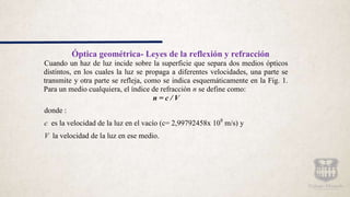 Óptica geométrica- Leyes de la reflexión y refracción
Cuando un haz de luz incide sobre la superficie que separa dos medios ópticos
distintos, en los cuales la luz se propaga a diferentes velocidades, una parte se
transmite y otra parte se refleja, como se indica esquemáticamente en la Fig. 1.
Para un medio cualquiera, el índice de refracción n se define como:
n = c / V
donde :
c es la velocidad de la luz en el vacío (c= 2,99792458x 108
m/s) y
V la velocidad de la luz en ese medio.
 