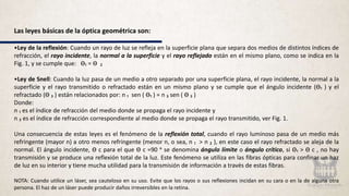 Las leyes básicas de la óptica geométrica son:
•Ley de la reflexión: Cuando un rayo de luz se refleja en la superficie plana que separa dos medios de distintos índices de
refracción, el rayo incidente, la normal a la superficie y el rayo reflejado están en el mismo plano, como se indica en la
Fig. 1, y se cumple que: Ѳ₁ = Ѳ ₂
•Ley de Snell: Cuando la luz pasa de un medio a otro separado por una superficie plana, el rayo incidente, la normal a la
superficie y el rayo transmitido o refractado están en un mismo plano y se cumple que el ángulo incidente (Ѳ₁ ) y el
refractado (Ѳ ₃ ) están relacionados por: n ₁ sen ( Ѳ₁ ) = n ₃ sen ( Ѳ ₃ )
Donde:
n ₁ es el índice de refracción del medio donde se propaga el rayo incidente y
n ₃ es el índice de refracción correspondiente al medio donde se propaga el rayo transmitido, ver Fig. 1.
Una consecuencia de estas leyes es el fenómeno de la reflexión total, cuando el rayo luminoso pasa de un medio más
refringente (mayor n) a otro menos refringente (menor n, o sea, n ₁ > n ₂ ), en este caso el rayo refractado se aleja de la
normal. El ángulo incidente, Ѳ c para el que Ѳ c =90 ᵒ se denomina ángulo límite o ángulo crítico, si Ѳ₁ > Ѳ c , no hay
transmisión y se produce una reflexión total de la luz. Este fenómeno se utiliza en las fibras ópticas para confinar un haz
de luz en su interior y tiene mucha utilidad para la transmisión de información a través de estas fibras.
NOTA: Cuando utilice un láser, sea cauteloso en su uso. Evite que los rayos o sus reflexiones incidan en su cara o en la de alguna otra
persona. El haz de un láser puede producir daños irreversibles en la retina.
 