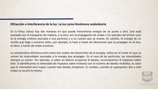 Difracción e interferencia de la luz. La luz como fenómeno ondulatorio
En la Física clásica hay dos maneras en que puede transmitirse energía de un punto a otro. Una está
asociada con el transporte de materia, y la otra, con la propagación de ondas.1 Un ejemplo del primer caso
es la energía cinética asociada a una partícula o a un cuerpo que se mueve. En cambio, la energía de un
sonido que llega a nuestros oídos, por ejemplo, lo hace a través de vibraciones que se propagan en el aire,
es decir, a través de ondas acústicas.
La característica distintiva entre estos dos modos de transmisión de la energía, radica en el modo en que se
suman las intensidades asociadas a la energía que propagan. En el caso de las partículas, las intensidades
siempre se suman. Por ejemplo, si sobre un blanco arrojamos N dardos, acumularemos N impactos sobre
éste. Si identificamos la intensidad de impactos sobre el blanco con el número de dardos recibidos, es claro
que la intensidad será mayor cuando más dardos arrojemos. En cambio, cuando se superponen dos o más
ondas no ocurre lo mismo.
 