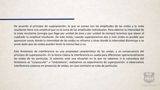De acuerdo al principio de superposición, lo que se suman son las amplitudes de las ondas y la onda
resultante tiene una amplitud que es la suma de las amplitudes individuales. Para obtener la intensidad de
la onda resultante (energía que llega por unidad de área y por unidad de tiempo) tenemos que elevar al
cuadrado la amplitud resultante. De este modo, cuando superponemos dos o más ondas es posible que
aparezcan zonas donde la intensidad de las ondas se refuerce y otras donde la intensidad disminuya o se
anule dado que las ondas pueden tener la misma fase o no.
Este fenómeno de interferencia es una propiedad característica de las ondas, y es consecuencia del
principio de superposición. En la teoría clásica la interferencia es usada para diferenciar operacionalmente
las ondas de las partículas. Si estamos ante una situación en la que no sabemos si la naturaleza del
fenómeno es “corpuscular” u “ondulatoria”, realizamos un experimento de superposición: si observamos
interferencia estamos en presencia de ondas; en caso contrario se trata de partículas.
 