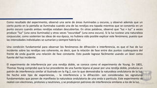 Como resultado del experimento, observó una serie de áreas iluminadas y oscuras, y observó además que un
cierto punto en la pantalla se iluminaba cuando una de las rendijas era tapada mientras que se convertía en un
punto oscuro cuando ambas rendijas estaban descubiertas. En otras palabras, observó que “luz + luz” a veces
produce “luz” (una zona iluminada) y otras veces “oscuridad” (una zona oscura). Si la luz tuviese una naturaleza
corpuscular, como sostenían las ideas de esa época, no hubiera sido posible explicar este fenómeno, puesto que
las intensidades individuales se sumarían y siempre habría luz.
Una condición fundamental para observar los fenómenos de difracción e interferencia, es que el haz de luz
incidente sobre las rendijas sea coherente, es decir, que la relación de fase entre dos puntos cualesquiera del
frente de onda guarde una relación de fase constante. Esto puede lograse fácilmente usando un láser como
fuente del haz incidente.
El experimento de interferencia por una rendija doble, se conoce como el experimento de Young. En 1801,
Thomas Young comprobó que la luz procedente de una fuente lejana al pasar por una rendija doble, producía un
patrón de interferencia similar al ilustrado en la Fig.2, con lo que demostraba la naturaleza ondulatoria de la luz.
De hecho este tipo de experiencias, - la interferencia y la difracción- son consideradas las signaturas
fundamentales que ponen de manifiesto la naturaleza ondulatoria de una onda o partícula. Este experimento se
realizó con electrones, protones y neutrones, y se produjeron patrones de interferencia similares a los de la luz.
 