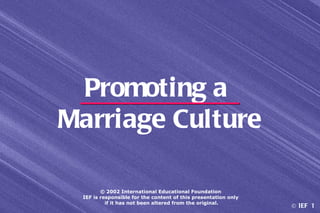 Promoting a
Marriage Culture

        © 2002 International Educational Foundation
 IEF is responsible for the content of this presentation only
          if it has not been altered from the original.
                                                                © IEF 1
 
