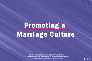 Promoting a
Marriage Culture
© 2002 International Educational Foundation
IEF is responsible for the content of this presentation only
if it has not been altered from the original.

© IEF 1

 