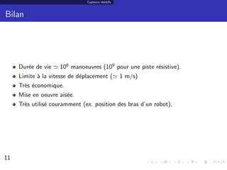 Capteurs r´sistifs
                                         e



Bilan




     Dur´e de vie
        e           106 manoeuvres (109 pour une piste r´sistive).
                                                        e
     Limite ` la vitesse de d´placement (
            a                e                      1 m/s)
     Tr`s ´conomique.
       e e
     Mise en oeuvre ais´e.
                       e
     Tr`s utilis´ couramment (ex. position des bras d’un robot).
       e        e




11                                                                   11/30
 