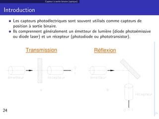 Capteur ` sortie binaire (optique)
                             a



Introduction
     Les capteurs photo´lectriques sont souvent utilis´s comme capteurs de
                         e                            e
     position ` sortie binaire.
              a
     Ils comprennent g´n´ralement un ´metteur de lumi`re (diode photo´missive
                        e e            e                 e             e
     ou diode laser) et un r´cepteur (photodiode ou phototransistor).
                             e




24                                                                              24/30
 