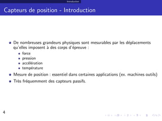 Introduction



Capteurs de position - Introduction



    De nombreuses grandeurs physiques sont mesurables par les d´placements
                                                               e
    qu’elles imposent ` des corps d’´preuve :
                      a             e
        force
        pression
        acc´l´ration
            ee
        temp´rature
              e
    Mesure de position : essentiel dans certaines applications (ex. machines outils)
    Tr`s fr´quemment des capteurs passifs.
      e e




4                                                                                  4/30
 
