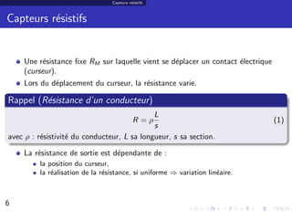 Capteurs r´sistifs
                                           e



Capteurs r´sistifs
          e


    Une r´sistance ﬁxe RM sur laquelle vient se d´placer un contact ´lectrique
          e                                      e                  e
    (curseur).
    Lors du d´placement du curseur, la r´sistance varie.
             e                          e

Rappel (R´sistance d’un conducteur)
         e
                                             L
                                             R=ρ                                 (1)
                                             s
avec ρ : r´sistivit´ du conducteur, L sa longueur, s sa section.
          e        e

    La r´sistance de sortie est d´pendante de :
        e                        e
         la position du curseur,
         la r´alisation de la r´sistance, si uniforme ⇒ variation lin´aire.
             e                 e                                     e



6                                                                                  6/30
 