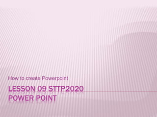 LESSON 09 STTP2020
POWER POINT
How to create Powerpoint
 