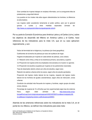 Gran cantidad de mujeres trabajan en empleos informales, con la consiguiente falta de
       prestaciones y seguridad laboral.

       Los puestos en los niveles más altos siguen obteniéndolos los hombres, la diferencia
       es abrumadora.

       Las mujeres están accediendo lentamente al poder político, pero por lo general
       gracias        a      cuotas       y      otras      medidas           especiales    (tomado      de:
       http://www.un.org/spanish/millenniumgoals/gender.shtml).



Por su parte la Comisión Económica para América Latina y el Caribe (CEPAL) sobre
los objetivos de desarrollo del Milenio en América Latina y el Caribe, hace
referencia de los indicadores para la meta 3.A, que en su caso aplicarían
regionalmente, y son:


       Índice de feminidad de la indigencia y la pobreza (por área geográfica).

       Coeficientes de la brecha de pobreza por sexo de la jefatura de hogar.

       Hogares encabezados por mujeres en cada estrato de pobreza, zona urbana.

       3.1 Relación entre niños y niñas en la enseñanza primaria, secundaria y superior.

       3.2 Proporción de mujeres entre los empleados remunerados en el sector no agrícola.

       3.3 Proporción de escaños ocupados por mujeres en los parlamentos nacionales.

       Tasa de desempleo abierto urbano por años de estudios, según sexo.

       Relación de salarios urbanos entre los sexos, según años de estudio aprobados.

       Proporción del Ingreso medio laboral de las mujeres, respecto del ingreso medio
       laboral de los hombres de iguales características, según años de instrucción, zonas
       urbanas.

       Condición de actividad más frecuente de mujeres y hombres, según grupos de edad,
       zonas urbanas.

       Porcentaje de mujeres de 15 a 49 años que han experimentado algún tipo de violencia
       física,            según        edad           (tomado               de:      http://www.eclac.cl/cgi-
       bin/getProd.asp?xml=/mdg/noticias/paginas/4/35574/P35574.xml&xsl=/mdg/tpl/p18f-
       st.xsl&base=/mdg/tpl/top-bottom.xsl#indicadoresODM3).


Además de las anteriores referencias sobre los indicadores de la meta 3.A, en el
portal de ONU México, se definen tres indicadores para esta meta:

Centro de Estudios para el Adelanto de las Mujeres y la Equidad de Género                                       10
Mtra. María de los Ángeles Corte Ríos
Directora General
 