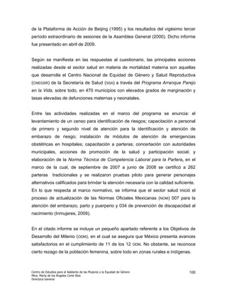 de la Plataforma de Acción de Beijing (1995) y los resultados del vigésimo tercer
período extraordinario de sesiones de la Asamblea General (2000). Dicho informe
fue presentado en abril de 2009.


Según se manifiesta en las respuestas al cuestionario, las principales acciones
realizadas desde el sector salud en materia de mortalidad materna son aquellas
que desarrolla el Centro Nacional de Equidad de Género y Salud Reproductiva
(CNEGSR) de la Secretaría de Salud (SSA) a través del Programa Arranque Parejo
en la Vida, sobre todo, en 470 municipios con elevados grados de marginación y
tasas elevadas de defunciones maternas y neonatales.


Entre las actividades realizadas en el marco del programa se enuncia: el
levantamiento de un censo para identificación de riesgos; capacitación a personal
de primero y segundo nivel de atención para la identificación y atención de
embarazo de riesgo; instalación de módulos de atención de emergencias
obstétricas en hospitales; capacitación a parteras; concertación con autoridades
municipales, acciones de promoción de la salud y participación social; y
elaboración de la Norma Técnica de Competencia Laboral para la Partera, en el
marco de la cual, de septiembre de 2007 a junio de 2008 se certificó a 262
parteras       tradicionales y se realizaron pruebas piloto para generar personajes
alternativos calificados para brindar la atención necesaria con la calidad suficiente.
En lo que respecta al marco normativo, se informa que el sector salud inició el
proceso de actualización de las Normas Oficiales Mexicanas (NOM) 007 para la
atención del embarazo, parto y puerperio y 034 de prevención de discapacidad al
nacimiento (Inmujeres, 2009).


En el citado informe se incluye un pequeño apartado referente a los Objetivos de
Desarrollo del Milenio (ODM), en el cual se asegura que México presenta avances
satisfactorios en el cumplimiento de 11 de los 12                           ODM.   No obstante, se reconoce
cierto rezago de la población femenina, sobre todo en zonas rurales e indígenas.



Centro de Estudios para el Adelanto de las Mujeres y la Equidad de Género                               100
Mtra. María de los Ángeles Corte Ríos
Directora General
 