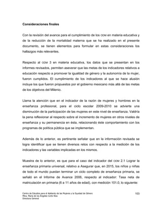 Consideraciones finales


Con la revisión del avance para el cumplimiento de los ODM en materia educativa y
de la reducción de la mortalidad materna que se ha realizado en el presente
documento, se tienen elementos para formular en estas consideraciones los
hallazgos más relevantes.


Respecto al         ODM     3 en materia educativa, los datos que se presentan en los
informes revisados, permiten aseverar que las metas de los indicadores relativos a
educación respecto a promover la igualdad de género y la autonomía de la mujer,
fueron cumplidos. El cumplimiento de los indicadores al que se hace alusión
incluye los que fueron propuestos por el gobierno mexicano más allá de las metas
de los objetivos del Milenio.


Llama la atención que en el indicador de la razón de mujeres y hombres en la
enseñanza profesional, para el ciclo escolar 2009-2010 se advierte una
disminución de la participación de las mujeres en este nivel de enseñanza. Valdría
la pena reflexionar al respecto sobre el incremento de mujeres en otros niveles de
enseñanza y su permanencia en ésta, relacionando éste comportamiento con los
programas de política pública que se implementan.


Además de lo anterior, es pertinente señalar que en la información revisada se
logra identificar que se tienen diversos retos con respecto a la medición de los
indicadores y las variables implicadas en los mismos.


Muestra de lo anterior, es que para el caso del indicador del               ODM   2.1 Lograr la
enseñanza primaria universal, relativo a Asegurar que, en 2015, los niños y niñas
de todo el mundo puedan terminar un ciclo completo de enseñanza primaria, se
señaló en el Informe de Avance 2006, respecto al indicador: Tasa neta de
matriculación en primaria (6 a 11 años de edad), con medición 101.0, lo siguiente:


Centro de Estudios para el Adelanto de las Mujeres y la Equidad de Género                  103
Mtra. María de los Ángeles Corte Ríos
Directora General
 