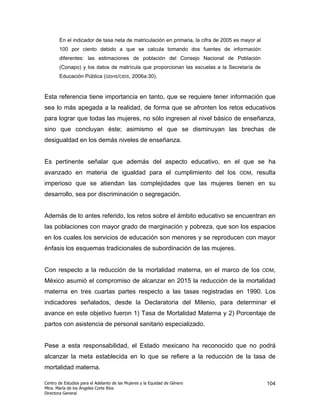 En el indicador de tasa neta de matriculación en primaria, la cifra de 2005 es mayor al
       100 por ciento debido a que se calcula tomando dos fuentes de información
       diferentes: las estimaciones de población del Consejo Nacional de Población
       (Conapo) y los datos de matrícula que proporcionan las escuelas a la Secretaría de
       Educación Pública (GDHS/CIDS, 2006a:30).


Esta referencia tiene importancia en tanto, que se requiere tener información que
sea lo más apegada a la realidad, de forma que se afronten los retos educativos
para lograr que todas las mujeres, no sólo ingresen al nivel básico de enseñanza,
sino que concluyan éste; asimismo el que se disminuyan las brechas de
desigualdad en los demás niveles de enseñanza.


Es pertinente señalar que además del aspecto educativo, en el que se ha
avanzado en materia de igualdad para el cumplimiento del los                        ODM,    resulta
imperioso que se atiendan las complejidades que las mujeres tienen en su
desarrollo, sea por discriminación o segregación.


Además de lo antes referido, los retos sobre el ámbito educativo se encuentran en
las poblaciones con mayor grado de marginación y pobreza, que son los espacios
en los cuales los servicios de educación son menores y se reproducen con mayor
énfasis los esquemas tradicionales de subordinación de las mujeres.


Con respecto a la reducción de la mortalidad materna, en el marco de los                         ODM,

México asumió el compromiso de alcanzar en 2015 la reducción de la mortalidad
materna en tres cuartas partes respecto a las tasas registradas en 1990. Los
indicadores señalados, desde la Declaratoria del Milenio, para determinar el
avance en este objetivo fueron 1) Tasa de Mortalidad Materna y 2) Porcentaje de
partos con asistencia de personal sanitario especializado.


Pese a esta responsabilidad, el Estado mexicano ha reconocido que no podrá
alcanzar la meta establecida en lo que se refiere a la reducción de la tasa de
mortalidad materna.

Centro de Estudios para el Adelanto de las Mujeres y la Equidad de Género                         104
Mtra. María de los Ángeles Corte Ríos
Directora General
 