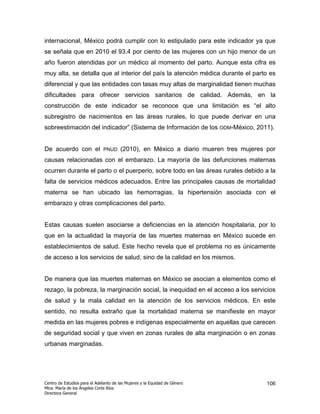 internacional, México podrá cumplir con lo estipulado para este indicador ya que
se señala que en 2010 el 93.4 por ciento de las mujeres con un hijo menor de un
año fueron atendidas por un médico al momento del parto. Aunque esta cifra es
muy alta, se detalla que al interior del país la atención médica durante el parto es
diferencial y que las entidades con tasas muy altas de marginalidad tienen muchas
dificultades para ofrecer servicios sanitarios de calidad. Además, en la
construcción de este indicador se reconoce que una limitación es “el alto
subregistro de nacimientos en las áreas rurales, lo que puede derivar en una
sobreestimación del indicador” (Sistema de Información de los ODM-México, 2011).


De acuerdo con el              PNUD    (2010), en México a diario mueren tres mujeres por
causas relacionadas con el embarazo. La mayoría de las defunciones maternas
ocurren durante el parto o el puerperio, sobre todo en las áreas rurales debido a la
falta de servicios médicos adecuados. Entre las principales causas de mortalidad
materna se han ubicado las hemorragias, la hipertensión asociada con el
embarazo y otras complicaciones del parto.


Estas causas suelen asociarse a deficiencias en la atención hospitalaria, por lo
que en la actualidad la mayoría de las muertes maternas en México sucede en
establecimientos de salud. Este hecho revela que el problema no es únicamente
de acceso a los servicios de salud, sino de la calidad en los mismos.


De manera que las muertes maternas en México se asocian a elementos como el
rezago, la pobreza, la marginación social, la inequidad en el acceso a los servicios
de salud y la mala calidad en la atención de los servicios médicos. En este
sentido, no resulta extraño que la mortalidad materna se manifieste en mayor
medida en las mujeres pobres e indígenas especialmente en aquellas que carecen
de seguridad social y que viven en zonas rurales de alta marginación o en zonas
urbanas marginadas.




Centro de Estudios para el Adelanto de las Mujeres y la Equidad de Género             106
Mtra. María de los Ángeles Corte Ríos
Directora General
 