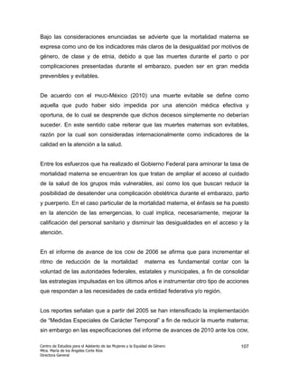 Bajo las consideraciones enunciadas se advierte que la mortalidad materna se
expresa como uno de los indicadores más claros de la desigualdad por motivos de
género, de clase y de etnia, debido a que las muertes durante el parto o por
complicaciones presentadas durante el embarazo, pueden ser en gran medida
prevenibles y evitables.


De acuerdo con el              PNUD-México          (2010) una muerte evitable se define como
aquella que pudo haber sido impedida por una atención médica efectiva y
oportuna, de lo cual se desprende que dichos decesos simplemente no deberían
suceder. En este sentido cabe reiterar que las muertes maternas son evitables,
razón por la cual son consideradas internacionalmente como indicadores de la
calidad en la atención a la salud.


Entre los esfuerzos que ha realizado el Gobierno Federal para aminorar la tasa de
mortalidad materna se encuentran los que tratan de ampliar el acceso al cuidado
de la salud de los grupos más vulnerables, así como los que buscan reducir la
posibilidad de desatender una complicación obstétrica durante el embarazo, parto
y puerperio. En el caso particular de la mortalidad materna, el énfasis se ha puesto
en la atención de las emergencias, lo cual implica, necesariamente, mejorar la
calificación del personal sanitario y disminuir las desigualdades en el acceso y la
atención.


En el informe de avance de los                   ODM    de 2006 se afirma que para incrementar el
ritmo de reducción de la mortalidad                         materna es fundamental contar con la
voluntad de las autoridades federales, estatales y municipales, a fin de consolidar
las estrategias impulsadas en los últimos años e instrumentar otro tipo de acciones
que respondan a las necesidades de cada entidad federativa y/o región.


Los reportes señalan que a partir del 2005 se han intensificado la implementación
de “Medidas Especiales de Carácter Temporal” a fin de reducir la muerte materna;
sin embargo en las especificaciones del informe de avances de 2010 ante los ODM,

Centro de Estudios para el Adelanto de las Mujeres y la Equidad de Género                     107
Mtra. María de los Ángeles Corte Ríos
Directora General
 