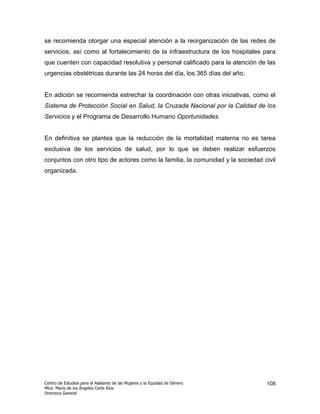 se recomienda otorgar una especial atención a la reorganización de las redes de
servicios, así como al fortalecimiento de la infraestructura de los hospitales para
que cuenten con capacidad resolutiva y personal calificado para la atención de las
urgencias obstétricas durante las 24 horas del día, los 365 días del año.


En adición se recomienda estrechar la coordinación con otras iniciativas, como el
Sistema de Protección Social en Salud, la Cruzada Nacional por la Calidad de los
Servicios y el Programa de Desarrollo Humano Oportunidades.


En definitiva se plantea que la reducción de la mortalidad materna no es tarea
exclusiva de los servicios de salud, por lo que se deben realizar esfuerzos
conjuntos con otro tipo de actores como la familia, la comunidad y la sociedad civil
organizada.




Centro de Estudios para el Adelanto de las Mujeres y la Equidad de Género       108
Mtra. María de los Ángeles Corte Ríos
Directora General
 