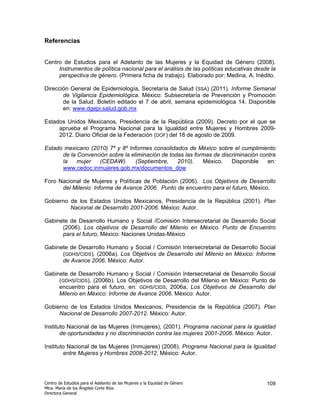 Referencias


Centro de Estudios para el Adelanto de las Mujeres y la Equidad de Género (2008).
     Instrumentos de política nacional para el análisis de las políticas educativas desde la
     perspectiva de género. (Primera ficha de trabajo). Elaborado por: Medina, A. Inédito.

Dirección General de Epidemiología, Secretaría de Salud (SSA) (2011). Informe Semanal
       de Vigilancia Epidemiológica. México: Subsecretaría de Prevención y Promoción
       de la Salud. Boletín editado el 7 de abril, semana epidemiológica 14. Disponible
       en: www.dgepi.salud.gob.mx

Estados Unidos Mexicanos, Presidencia de la República (2009). Decreto por el que se
     aprueba el Programa Nacional para la Igualdad entre Mujeres y Hombres 2009-
     2012. Diario Oficial de la Federación (DOF) del 18 de agosto de 2009.

Estado mexicano (2010) 7º y 8º Informes consolidados de México sobre el cumplimiento
      de la Convención sobre la eliminación de todas las formas de discriminación contra
      la    mujer  (CEDAW).       (Septiembre,    2010).    México.    Disponible    en:
      www.cedoc.inmujeres.gob.mx/documentos_dow

Foro Nacional de Mujeres y Políticas de Población (2006). Los Objetivos de Desarrollo
      del Milenio: Informe de Avance 2006. Punto de encuentro para el futuro, México.

Gobierno de los Estados Unidos Mexicanos, Presidencia de la República (2001). Plan
         Nacional de Desarrollo 2001-2006. México: Autor.

Gabinete de Desarrollo Humano y Social /Comisión Intersecretarial de Desarrollo Social
      (2006). Los objetivos de Desarrollo del Milenio en México. Punto de Encuentro
      para el futuro, México: Naciones Unidas-México

Gabinete de Desarrollo Humano y Social / Comisión Intersecretarial de Desarrollo Social
      (GDHS/CIDS), (2006a). Los Objetivos de Desarrollo del Milenio en México: Informe
      de Avance 2006. México: Autor.

Gabinete de Desarrollo Humano y Social / Comisión Intersecretarial de Desarrollo Social
     (GDHS/CIDS), (2006b). Los Objetivos de Desarrollo del Milenio en México: Punto de
     encuentro para el futuro, en: GDHS/CIDS, 2006a, Los Objetivos de Desarrollo del
     Milenio en México: Informe de Avance 2006. México: Autor.

Gobierno de los Estados Unidos Mexicanos, Presidencia de la República (2007). Plan
     Nacional de Desarrollo 2007-2012. México: Autor.

Instituto Nacional de las Mujeres (Inmujeres), (2001). Programa nacional para la igualdad
       de oportunidades y no discriminación contra las mujeres 2001-2006. México: Autor.

Instituto Nacional de las Mujeres (Inmujeres) (2008). Programa Nacional para la Igualdad
        entre Mujeres y Hombres 2008-2012, México: Autor.




Centro de Estudios para el Adelanto de las Mujeres y la Equidad de Género               109
Mtra. María de los Ángeles Corte Ríos
Directora General
 