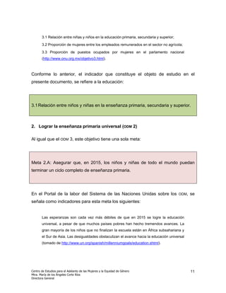 3.1 Relación entre niñas y niños en la educación primaria, secundaria y superior;

       3.2 Proporción de mujeres entre los empleados remunerados en el sector no agrícola;

       3.3 Proporción de puestos ocupados por mujeres en el parlamento nacional
       (http://www.onu.org.mx/objetivo3.html).



Conforme lo anterior, el indicador que constituye el objeto de estudio en el
presente documento, se refiere a la educación:




3.1 Relación entre niños y niñas en la enseñanza primaria, secundaria y superior.



2. Lograr la enseñanza primaria universal (ODM 2)

Al igual que el ODM 3, este objetivo tiene una sola meta:




Meta 2.A: Asegurar que, en 2015, los niños y niñas de todo el mundo puedan
terminar un ciclo completo de enseñanza primaria.




En el Portal de la labor del Sistema de las Naciones Unidas sobre los                      ODM,   se
señala como indicadores para esta meta los siguientes:


       Las esperanzas son cada vez más débiles de que en 2015 se logre la educación
       universal, a pesar de que muchos países pobres han hecho tremendos avances. La
       gran mayoría de los niños que no finalizan la escuela están en África subsahariana y
       el Sur de Asia. Las desigualdades obstaculizan el avance hacia la educación universal
       (tomado de http://www.un.org/spanish/millenniumgoals/education.shtml).




Centro de Estudios para el Adelanto de las Mujeres y la Equidad de Género                         11
Mtra. María de los Ángeles Corte Ríos
Directora General
 
