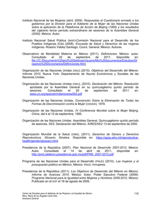 Instituto Nacional de las Mujeres (abril, 2009). Respuestas al Cuestionario enviado a los
        gobiernos por la División para el Adelanto de la Mujer de las Naciones Unidas
        sobre la aplicación de la Plataforma de Acción de Beijing (1995) y los resultados
        del vigésimo tercer período extraordinario de sesiones de la Asamblea General
        (2000). México: Autor.

Instituto Nacional Salud Pública (INSP)-Comisión Nacional para el Desarrollo de los
        Pueblos Indígenas (Cdi) (2008). Encuesta de Salud y Derechos de las mujeres
        indígenas. Rosario Valdez Santiago, Coord. General, México: Autores.

Observatorio de Mortalidad Materna en México (2011). Definiciones. México: autor.
      Consultado      el   22   de     septiembre   de   2011,   disponible   en:
      file:///C:/Documents%20and%20Settings/Usuario/Mis%20documentos/Estudios/Gl
      osarios%20Diccionarios/Definiciones.htm)

Organización de las Naciones Unidas (ONU) (2010). Objetivos del Desarrollo del Milenio.
Informe 2010. Nueva York: Departamento de Asunto Económicos y Sociales de las
Naciones Unidas.

Organización de las Naciones Unidas (ONU), (2010). Declaración del Milenio. Resolución
     aprobada por la Asamblea General en su quincuagésimo quinto período de
     sesiones.    Consultado     el   20     de     septiembre     de     2011     en:
     www.un.org/spanish/milenio/ares552.pdf

Organización de las Naciones Unidas. Convención Sobre la Eliminación de Todas las
      Formas de Discriminación contra la Mujer (CEDAW), 1979.

Organización de las Naciones Unidas. IV Conferencia Mundial sobre la Mujer Beijing,
      China, del 4 al 15 de septiembre, 1995.

Organización de las Naciones Unidas. Asamblea General, Quincuagésimo quinto período
      de sesiones. 55/2. Declaración del Milenio. A/RES/55/2 13 de septiembre de 2000.


Organización Mundial de la Salud (OMS), (2011). Derechos de Género y Derechos
Reproductivos, Glosario, Ginebra. Disponible en: https://apps.who.int/reproductive-
health/gender/glossary.html.

Presidencia de la República (2007). Plan Nacional de Desarrollo 2007-2012. México:
       Autor.     Consultado     el   14   de    abril de    2011,  disponible en:
       http://pnd.calderon.presidencia.gob.mx/pdf/PND_2007-2012.pdf

Programa de las Naciones Unidas para el Desarrollo (PNUD) (2010). Las mujeres y el
      presupuesto público en México. México: PNUD, Inmujeres.

Presidencia de la República (2011). Los Objetivos de Desarrollo del Milenio en México.
       Informe de Avances 2010. México: Autor. Poder Ejecutivo Federal (2009).
       Programa Nacional para la Igualdad entre Mujeres y Hombres 2009-2012, México:
       Publicado en el DOF el 18 de agosto de 2009.



Centro de Estudios para el Adelanto de las Mujeres y la Equidad de Género            110
Mtra. María de los Ángeles Corte Ríos
Directora General
 