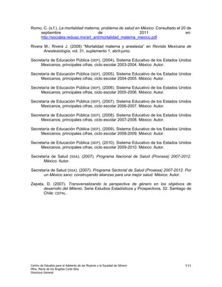 Romo, C. (s.f.). La mortalidad materna, problema de salud en México. Consultado el 20 de
    septiembre                        de                    2011                     en:
    http://sociales.reduaz.mx/art_ant/mortalidad_materna_mexico.pdf

Rivera M.; Rivera J. (2008) “Mortalidad materna y anestesia” en Revista Mexicana de
       Anestesiología, vol. 31, suplemento 1, abril-junio.

Secretaría de Educación Pública (SEP), (2004). Sistema Educativo de los Estados Unidos
     Mexicanos, principales cifras, ciclo escolar 2003-2004. México: Autor.

Secretaría de Educación Pública (SEP), (2005). Sistema Educativo de los Estados Unidos
     Mexicanos, principales cifras, ciclo escolar 2004-2005. México: Autor.

Secretaría de Educación Pública (SEP), (2006). Sistema Educativo de los Estados Unidos
     Mexicanos, principales cifras, ciclo escolar 2005-2006. México: Autor.

Secretaría de Educación Pública (SEP), (2007). Sistema Educativo de los Estados Unidos
     Mexicanos, principales cifras, ciclo escolar 2006-2007. México: Autor.

Secretaría de Educación Pública (SEP), (2008). Sistema Educativo de los Estados Unidos
     Mexicanos, principales cifras, ciclo escolar 2007-2008. México: Autor.

Secretaría de Educación Pública (SEP), (2009). Sistema Educativo de los Estados Unidos
     Mexicanos, principales cifras, ciclo escolar 2008-2009. México: Autor.

Secretaría de Educación Pública (SEP), (2010). Sistema Educativo de los Estados Unidos
     Mexicanos, principales cifras, ciclo escolar 2009-2010. México: Autor.

Secretaría de Salud (SSA), (2007). Programa Nacional de Salud (Pronasa) 2007-2012.
       México: Autor.

Secretaría de Salud (SSA), (2007). Programa Sectorial de Salud (Prosesa) 2007-2012. Por
       un México sano: construyendo alianzas para una mejor salud. México: Autor.

Zapata, D. (2007). Transversalizando la perspectiva de género en los objetivos de
      desarrollo del Milenio. Serie Estudios Estadísticos y Prospectivos, 52. Santiago de
      Chile: CEPAL.




Centro de Estudios para el Adelanto de las Mujeres y la Equidad de Género            111
Mtra. María de los Ángeles Corte Ríos
Directora General
 