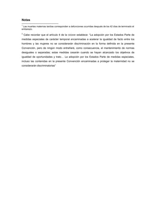 Notas
1
 Las muertes maternas tardías corresponden a defunciones ocurridas después de los 42 días de terminado el
embarazo.
2
    Cabe recordar que el artículo 4 de la   CEDAW   establece: “La adopción por los Estados Parte de
medidas especiales de carácter temporal encaminadas a acelerar la igualdad de facto entre los
hombres y las mujeres no se considerarán discriminación en la forma definida en la presente
Convención, pero de ningún modo entrañará, como consecuencia, el mantenimiento de normas
desiguales o separadas; estas medidas cesarán cuando se hayan alcanzado los objetivos de
igualdad de oportunidades y trato… La adopción por los Estados Parte de medidas especiales,
incluso las contenidas en la presente Convención encaminadas a proteger la maternidad no se
considerarán discriminatorias”
 