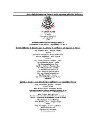 Centro de Estudios para el Adelanto de las Mujeres y la Equidad de Género




                                       CEAMEG
                                   Cámara de Diputados
                                     LXI Legislatura
                                          2011
                     www3.diputados.gob.mx/camara/CEAMEG
                 ceameg@congreso.gob.mx / 50-36-00-00 Ext. 59216

Comité del Centro de Estudios para el Adelanto de las Mujeres y la Equidad de Género
U




                         Dip. Mirna Lucrecia Camacho Pedrero
                                           Presidenta

                       Dip. María Elena Pérez de Tejada Romero
                            Dip. O. Magdalena Torres Abarca
                                          Secretarias

                         Dip. Jaime Fernando Cárdenas Gracia
                            Dip. Rosa Adriana Díaz Lizama
                              Dip. Margarita Gallegos Soto
                          Dip. Diva Hadamira Gastélum Bajo
                              Dip. Marcela Guerra Castillo
                              Dip. Elvia Hernández García
                             Dip. Elsa María Martínez Peña
                             Dip. Juan Carlos Natale López
                               Dip. Adela Robles Morales
                          Dip. Enoé Margarita Uranga Muñoz
                                          Integrantes

     Centro de Estudios para el Adelanto de las Mujeres y la Equidad de Género
     U




                         Mtra. María de los Ángeles Corte Ríos
                                       Directora General

                         Mtra. Nuria Gabriela Hernández Abarca
                 Directora Interina de la Dirección de Estudios Jurídicos de los
                  Derechos Humanos de las Mujeres y la Equidad de Género

                               Mtra. Adriana Medina Espino
                  Directora Interina de la Dirección de Estudios Sociales de la
                  Posición y Condición de las Mujeres y la Equidad de Género

                             Mtra. Leticia Calvario Martínez
                          Mtra. Martha Araceli Chargoy Valdés
                                            Elaboró

                         Mtra. María de los Ángeles Corte Ríos
                                  Alfredo Benítez Lara
                                Ivan Montaño Melgarejo
                                    Revisión de documento
 