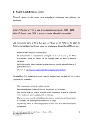3. Mejorar la salud materna (ODM 5)

El   ODM   5 cuenta con dos metas y sus respectivos indicadores. Las metas son las
siguientes:




Meta 5.A: Reducir un 75% la tasa de mortalidad materna entre 1990 y 2015.
Meta 5.B: Lograr, para 2015, el acceso universal a la salud reproductiva.




Los indicadores para la Meta 5.A que se indican en el Portal de la labor del
Sistema de las Naciones Unidas sobre los objetivos de desarrollo del Milenio, son:


       Muchas muertes maternas podrían evitarse.

       El alumbramiento es especialmente arriesgado en el sur de Asia y en África
       subsahariana, donde la mayoría de las mujeres paren sin atención sanitaria
       apropiada.

       La brecha entre las áreas rurales y urbanas en cuanto a atención adecuada durante el
       parto se ha reducido

       (Tomado de http://www.un.org/spanish/millenniumgoals/maternal.shtml).



Para la Meta 5.B, en la fuente antes referida se describen sus indicadores como a
continuación se enlista:


       Más mujeres están recibiendo cuidado prenatal.

       Las desigualdades en la atención durante el embarazo son tremendas.

       Sólo una de cada tres mujeres en áreas rurales de regiones en vías de desarrollo
       recibe la atención recomendada durante el embarazo.

       El progreso para reducir la cantidad de embarazos de adolescentes se ha estancado,
       lo cual deja a más madres jóvenes en situación de riesgo.

       La pobreza y la falta de educación perpetúan las altas tasas de alumbramientos entre
       adolescentes.


Centro de Estudios para el Adelanto de las Mujeres y la Equidad de Género                     13
Mtra. María de los Ángeles Corte Ríos
Directora General
 