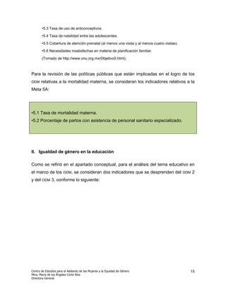 •5.3 Tasa de uso de anticonceptivos.

       •5.4 Tasa de natalidad entre las adolescentes.

       •5.5 Cobertura de atención prenatal (al menos una visita y al menos cuatro visitas).

       •5.6 Necesidades insatisfechas en materia de planificación familiar.

       (Tomado de http://www.onu.org.mx/Objetivo5.html).



Para la revisión de las políticas públicas que están implicadas en el logro de los
ODM    relativas a la mortalidad materna, se consideran los indicadores relativos a la
Meta 5A:




•5.1 Tasa de mortalidad materna.
•5.2 Porcentaje de partos con asistencia de personal sanitario especializado.




II. Igualdad de género en la educación

Como se refirió en el apartado conceptual, para el análisis del tema educativo en
el marco de los        ODM,    se consideran dos indicadores que se desprenden del            ODM   2
y del ODM 3, conforme lo siguiente:




Centro de Estudios para el Adelanto de las Mujeres y la Equidad de Género                       15
Mtra. María de los Ángeles Corte Ríos
Directora General
 