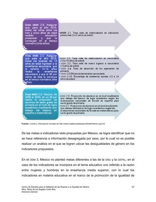 Fuente: CEAMEG, información tomada de http://www.objetivosdedesarrollodelmilenio.org.mx/



De las metas e indicadores MMM propuestas por México, se logra identificar que no
se hace referencia a información desagregada por sexo, por lo cual no es posible
realizar un análisis en el que se logren ubicar las desigualdades de género en los
indicadores propuestos.


En el   ODM    3, México no planteó metas diferentes a las de la                           ONU   y la   CEPAL;   en el
caso de los indicadores se incorpora en el tema educativo uno referido a la razón
entre mujeres y hombres en la enseñanza media superior, con lo cual los
indicadores en materia educativa en el marco de la promoción de la igualdad de


Centro de Estudios para el Adelanto de las Mujeres y la Equidad de Género                                          17
Mtra. María de los Ángeles Corte Ríos
Directora General
 