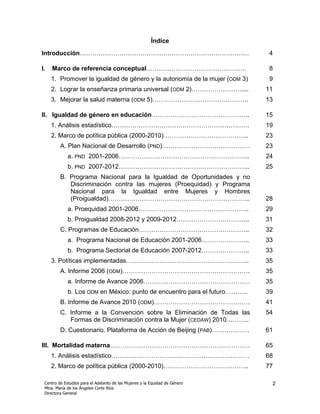 Índice
Introducción………………………………………………………………………                                       4

I.   Marco de referencia conceptual…………………………………………                           8
     1. Promover la igualdad de género y la autonomía de la mujer (ODM 3)     9
     2. Lograr la enseñanza primaria universal (ODM 2)……………………....           11
     3. Mejorar la salud materna (ODM 5)……………………………………….                     13

II. Igualdad de género en educación………………………………………..                         15
     1. Análisis estadístico…………………………………………………………                           19
     2. Marco de política pública (2000-2010)…………………………………..                 23
         A. Plan Nacional de Desarrollo (PND)……………………………………                  23
             a. PND 2001-2006……………………………………………………...                         24
             b. PND 2007-2012……………………………………………………...                         25
         B. Programa Nacional para la Igualdad de Oportunidades y no
            Discriminación contra las mujeres (Proequidad) y Programa
            Nacional para la Igualdad entre Mujeres y Hombres
            (Proigualdad)…………………………………………………………..                            28
             a. Proequidad 2001-2006……………………………………………..                      29
             b. Proigualdad 2008-2012 y 2009-2012……………………………..               31
         C. Programas de Educación……………………………………………..                        32
             a. Programa Nacional de Educación 2001-2006…………………..            33
             b. Programa Sectorial de Educación 2007-2012…………………..           33
     3. Políticas implementadas…………………………………………………..                         35
         A. Informe 2006 (ODM)…………………………………………………….                          35
             a. Informe de Avance 2006……………………………………………                      35
             b. Los ODM en México: punto de encuentro para el futuro………..    39
         B. Informe de Avance 2010 (ODM)……………………………………….                     41
         C. Informe a la Convención sobre la Eliminación de Todas las        54
            Formas de Discriminación contra la Mujer (CEDAW) 2010………..
         D. Cuestionario. Plataforma de Acción de Beijing (PAB)………………        61

III. Mortalidad materna………………………………………………………….                               65
     1. Análisis estadístico…………………………………………………………                           68
     2. Marco de política pública (2000-2010)…………………………………..                 77

 Centro de Estudios para el Adelanto de las Mujeres y la Equidad de Género    2
 Mtra. María de los Ángeles Corte Ríos
 Directora General
 