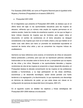 Fox Quezada (2000-2006); así como el Programa Nacional para la Igualdad entre
Mujeres y Hombres (Proigualdad) en el sexenio 2006-2012.


   a. Proequidad 2001-2006

En el diagnóstico que presenta el Proequidad 2001-2006, se destaca que en el
último tercio del siglo             XX    las oportunidades educativas para las mujeres se
elevaron, refiriendo que un número más amplio de mujeres permanece en el
sistema escolar, hasta los niveles de enseñanza superior, en los que se llegan a
tener índices mayores de mujeres que de hombres; pero según indica el
documento, el cambio de condiciones en el tema educativo es desigual
considerando a las mujeres que viven en el medio urbano y las que habitan en el
medio rural; este último aún tiene un promedio de escolaridad equivalente al
nacional de treinta años atrás y aún se concentran los mayores índices de
analfabetismo.


Asimismo se hace referencia como avance, el incremento de niñas en educación
básica (preescolar y primaria), pero que aún se reproducen patrones culturales
tradicionales en las escuelas sobre la forma de ser y comportarse que se espera
de las niñas y los niños. Respecto a las oportunidades laborales y mejores
condiciones de vida de las mujeres en proporción a mayor desarrollo educativo, el
Proequidad destaca la elevada concentración de las mujeres en las profesiones
sociales y humanísticas, y su baja participación en las áreas científicas,
económicas y de desarrollo tecnológico, sector donde persiste una fuerte
tendencia a la segregación y la discriminación, lo que representa una desventaja
en términos de distribución de poder, ya que estas áreas son claves en la
configuración de opciones de desarrollo futuro (Inmujeres, 2001:27).


En el siguiente cuadro se detallan los objetivos y líneas estratégicas del
Proequidad 2001-2006 relativas a la educación.




Centro de Estudios para el Adelanto de las Mujeres y la Equidad de Género               29
Mtra. María de los Ángeles Corte Ríos
Directora General
 