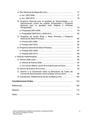 A. Plan Nacional de Desarrollo (PND)……………………………………                   77
            a. PND 2001-2006……………………………………………………...                          77
            b. PND 2007-2012……………………………………………………...                          78
        B. Programa Nacional para la Igualdad de Oportunidades y no
           Discriminación contra las mujeres (Proequidad) y Programa
           Nacional para la Igualdad entre Mujeres y Hombres
           (Proigualdad)…………………………………………………………..                             79
            a. Proequidad 2001-2006……………………………………………..                       79
            b. Proigualdad 2008-2012 y 2009-2012……………………………..                80
        C. Programa de Acción Mujer y Salud (Promsa) y Programa
           Nacional de Salud (Pronasa)………………………………………..                      82
            a. Promsa 2001-2006………………………………………………….                          82
            b. Pronasa 2007-2012…………………………………………………                          85
        D. Programa Sectorial de Salud (Prosesa)……………………………..                87
            a. Prosesa 2001-2006…………………………………………………                          87
            b. Prosesa 2007-2012…………………………………………………                          88
   3. Políticas implementadas…………………………………………………..                           90
        A. Informe 2006 (ODM)…………………………………………………….                           90
            a. Informe de Avance 2006……………………………………………                       90
            b. Los ODM en México: punto de encuentro para el futuro………..     93
        B. Informe de Avance 2010 (ODM)……………………………………….                      93
        C. Informe a la Convención sobre la Eliminación de Todas las
           Formas de Discriminación contra la Mujer (CEDAW) 2010………..        98
        D. Cuestionario. Plataforma de Acción de Beijing (PAB)………………        100

Consideraciones finales………………………………………………………..                              103

Referencias………………………………………………………………………                                      109

Glosario…………………………………………………………………………….                                      112

Notas………………………………………………………………………………..                                       114




Centro de Estudios para el Adelanto de las Mujeres y la Equidad de Género     3
Mtra. María de los Ángeles Corte Ríos
Directora General
 