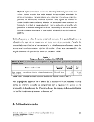 Objetivo 2: Ampliar las oportunidades educativas para reducir desigualdades entre grupos sociales, cerrar
        brechas e impulsar la equidad. Una mayor igualdad de oportunidades educativas, de
        género, entre regiones y grupos sociales como indígenas, inmigrantes y emigrantes,
        personas con necesidades educativas especiales. Para lograrla, es necesaria la
        ampliación de la cobertura, el apoyo al ingreso y la permanencia de los estudiantes en
        la escuela, el combate al rezago educativo y mejoras sustanciales a la calidad y la
        pertinencia. El momento demográfico que vive México obliga a realizar un esfuerzo
        mayor en la educación media superior, en donde se plantea llevar a cabo una profunda reforma (SEP,
        2007:11).


 Se identifica que no se enfoca de manera central en la promoción de la igualdad de género en la
 educación, sino que ésta se incluye como un tema, entre otros, orientados a “ampliar las
 oportunidades educativas”, de tal manera que de los 11 indicadores contemplados para evaluar los
 avances en el cumplimiento de éste objetivo, sólo uno hace referencia de manera explícita a las
 mujeres para elevar sus oportunidades educativas (CEAMEG, 2008).

                                              Cuadro 12
                               Programa Sectorial en educación 2007-2012
Objetivo 2: Ampliar las oportunidades educativas para reducir desigualdades entre grupos sociales, cerrar brechas e
impulsar la equidad.

                                                                               Unidad de       Situación        Meta
                      Nombre del Indicador
                                                                                Medida          en 2006         2012

Becas otorgadas a madres jóvenes y jóvenes embarazadas para concluir         Número de becas         1 975          49 460
educación básica.                                                                                    becas           becas
 Fuente: CEAMEG, con base en el Programa Sectorial de la Secretaría de Seguridad Pública (SEP, 2007:17).



 Así, el programa sectorial en el ámbito de la educación en el presente sexenio
 centra de manera concreta su compromiso con la igualdad de género en la
 ampliación de la cobertura del “Programa Becas de Apoyo a la Educación Básica
 de las Madres jóvenes y Jóvenes embarazadas”.




 3. Políticas implementadas



 Centro de Estudios para el Adelanto de las Mujeres y la Equidad de Género                                             34
 Mtra. María de los Ángeles Corte Ríos
 Directora General
 
