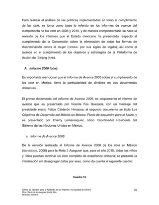 Para realizar el análisis de las políticas implementadas en torno al cumplimiento
de los     ODM,     se toma como base lo referido en los informes de avance del
cumplimento de los           ODM    en 2006 y 2010, y de manera complementaria se hace la
revisión de los informes que el Estado mexicano ha presentado respecto al
cumplimiento de la Convención sobre la eliminación de todas las formas de
discriminación contra la mujer (CEDAW, por sus siglas en inglés); así como el
avance en el cumplimiento de los objetivos y estrategias de la Plataforma de
Acción de Beijing (PAB).


  A. Informe 2006 (ODM)

Es importante mencionar que el Informe de Avance 2006 sobre el cumplimiento de
los   ODM     en México, tiene la particularidad de dividirse en dos documentos
diferentes.


El primer documento del Informe de Avance 2006, es propiamente el informe de
avance que es presentado por Vicente Fox Quezada, con un mensaje del
presidente electo Felipe Calderón Hinojosa; el segundo documento se titula Los
Objetivos de Desarrollo del Milenio en México: Punto de encuentro para el futuro, y
es presentado por Thierry Lemaresquier, como Coordinador Residente del
Sistema de las Naciones Unidas en México.


   a. Informe de Avance 2006

De la revisión realizada al Informe de Avance 2006 de los                   ODM   en México
(GDHS/CIDS, 2006) para la Meta 3 Asegurar que, para el año 2015, todos los niños
y niñas puedan terminar un ciclo completo de enseñanza primaria; se presenta la
información sin desagregar datos por sexo, como da cuenta el siguiente cuadro:




                                                      Cuadro 13



Centro de Estudios para el Adelanto de las Mujeres y la Equidad de Género                35
Mtra. María de los Ángeles Corte Ríos
Directora General
 