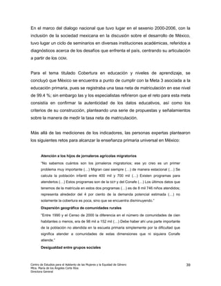 En el marco del dialogo nacional que tuvo lugar en el sexenio 2000-2006, con la
inclusión de la sociedad mexicana en la discusión sobre el desarrollo de México,
tuvo lugar un ciclo de seminarios en diversas instituciones académicas, referidos a
diagnósticos acerca de los desafíos que enfrenta el país, centrando su articulación
a partir de los ODM.


Para el tema titulado Cobertura en educación y niveles de aprendizaje, se
concluyó que México se encuentra a punto de cumplir con la Meta 3 asociada a la
educación primaria, pues se registraba una tasa neta de matriculación en ese nivel
de 99.4 %; sin embargo las y los especialistas refirieron que el reto para esta meta
consistía en confirmar la autenticidad de los datos educativos, así como los
criterios de su construcción, planteando una serie de propuestas y señalamientos
sobre la manera de medir la tasa neta de matriculación.


Más allá de las mediciones de los indicadores, las personas expertas plantearon
los siguientes retos para alcanzar la enseñanza primaria universal en México:


       Atención a los hijos de jornaleros agrícolas migratorios

       “No sabemos cuántos son los jornaleros migratorios; ese yo creo es un primer
       problema muy importante (…) Migran casi siempre (…) de manera estacional (…) Se
       calcula la población infantil entre 400 mil y 700 mil (…) Existen programas para
       atenderlos (…) Estos programas son de la SEP y del Conafe (…) Los últimos datos que
       tenemos de la matrícula en estos dos programas (…) es de 8 mil 746 niños atendidos;
       representa alrededor del 4 por ciento de la demanda potencial estimada (…) no
       solamente la cobertura es poca, sino que se encuentra disminuyendo.”

       Dispersión geográfica de comunidades rurales

       “Entre 1990 y el Censo de 2000 la diferencia en el número de comunidades de cien
       habitantes o menos, era de 98 mil a 152 mil (…) Debe haber ahí una parte importante
       de la población no atendida en la escuela primaria simplemente por la dificultad que
       significa atender a comunidades de estas dimensiones que ni siquiera Conafe
       atiende.”

       Desigualdad entre grupos sociales



Centro de Estudios para el Adelanto de las Mujeres y la Equidad de Género                     39
Mtra. María de los Ángeles Corte Ríos
Directora General
 