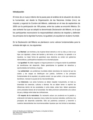 Introducción

El inicio de un nuevo milenio dio la pauta para el análisis de la situación de vida de
la humanidad, así desde la Organización de las Naciones Unidas (ONU), se
impulsó y organizó la Cumbre del Milenio, celebrada en el mes de septiembre de
2000 con la participación de 189 países, entre los cuales se encontró México. En
ese contexto fue que se adoptó la denominada Declaración del Milenio, en la que
los participantes reconocieron la responsabilidad colectiva de respetar y defender
los principios de la dignidad humana, la igualdad y la equidad en el plano mundial.


En la Declaración del Milenio se plantearon como valores fundamentales para la
entrada del siglo XXI, los siguientes:


       • La libertad. Los hombres y las mujeres tienen derecho a vivir su vida y a criar a sus
       hijos con dignidad y libres del hambre y del temor a la violencia, la opresión o la
       injusticia. La mejor forma de garantizar esos derechos es contar con gobiernos
       democráticos y participativos basados en la voluntad popular.

       • La igualdad. No debe negarse a ninguna persona ni a ninguna nación la posibilidad
       de beneficiarse del desarrollo. Debe garantizarse la igualdad de derechos y
       oportunidades de hombres y mujeres.

       • La solidaridad. Los problemas mundiales deben abordarse de manera tal que los
       costos y las cargas se distribuyan con justicia, conforme a los principios
       fundamentales de la equidad y la justicia social. Los que sufren, o los que menos se
       benefician, merecen la ayuda de los más beneficiados.

       • La tolerancia. Los seres humanos se deben respetar mutuamente, en toda su
       diversidad de creencias, culturas e idiomas. No se deben temer ni reprimir las
       diferencias dentro de las sociedades ni entre éstas; antes bien, deben apreciarse
       como preciados bienes de la humanidad. Se debe promover activamente una cultura
       de paz y diálogo entre todas las civilizaciones.

       • El respeto de la naturaleza. Es necesario actuar con prudencia en la gestión y
       ordenación de todas las especies vivas y todos los recursos naturales, conforme a los
       preceptos del desarrollo sostenible. Sólo así podremos conservar y transmitir a
       nuestros descendientes las inconmensurables riquezas que nos brinda la naturaleza.




Centro de Estudios para el Adelanto de las Mujeres y la Equidad de Género                        4
Mtra. María de los Ángeles Corte Ríos
Directora General
 
