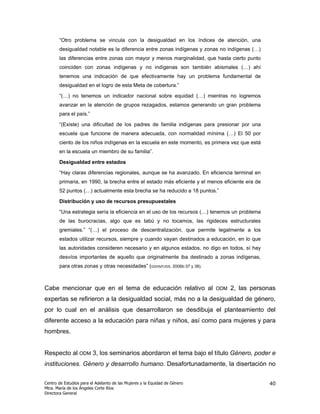 “Otro problema se vincula con la desigualdad en los índices de atención, una
       desigualdad notable es la diferencia entre zonas indígenas y zonas no indígenas (…)
       las diferencias entre zonas con mayor y menos marginalidad, que hasta cierto punto
       coinciden con zonas indígenas y no indígenas son también abismales (…) ahí
       tenemos una indicación de que efectivamente hay un problema fundamental de
       desigualdad en el logro de esta Meta de cobertura.”

       “(…) no tenemos un indicador nacional sobre equidad (…) mientras no logremos
       avanzar en la atención de grupos rezagados, estamos generando un gran problema
       para el país.”

       “(Existe) una dificultad de los padres de familia indígenas para presionar por una
       escuela que funcione de manera adecuada, con normalidad mínima (…) El 50 por
       ciento de los niños indígenas en la escuela en este momento, es primera vez que está
       en la escuela un miembro de su familia”.

       Desigualdad entre estados

       “Hay claras diferencias regionales, aunque se ha avanzado. En eficiencia terminal en
       primaria, en 1990, la brecha entre el estado más eficiente y el menos eficiente era de
       52 puntos (…) actualmente esta brecha se ha reducido a 18 puntos.”

       Distribución y uso de recursos presupuestales

       “Una estrategia sería la eficiencia en el uso de los recursos (…) tenemos un problema
       de las burocracias, algo que es tabú y no tocamos, las rigideces estructurales
       gremiales.” “(…) el proceso de descentralización, que permite legalmente a los
       estados utilizar recursos, siempre y cuando vayan destinados a educación, en lo que
       las autoridades consideren necesario y en algunos estados, no digo en todos, sí hay
       desvíos importantes de aquello que originalmente iba destinado a zonas indígenas,
       para otras zonas y otras necesidades” (GDHS/CIDS, 2006b:37 y 38).



Cabe mencionar que en el tema de educación relativo al                      ODM   2, las personas
expertas se refirieron a la desigualdad social, más no a la desigualdad de género,
por lo cual en el análisis que desarrollaron se desdibuja el planteamiento del
diferente acceso a la educación para niñas y niños, así como para mujeres y para
hombres.


Respecto al ODM 3, los seminarios abordaron el tema bajo el título Género, poder e
instituciones. Género y desarrollo humano. Desafortunadamente, la disertación no

Centro de Estudios para el Adelanto de las Mujeres y la Equidad de Género                       40
Mtra. María de los Ángeles Corte Ríos
Directora General
 
