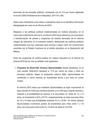 alumnado de las escuelas públicas, comparado con el 12.3 por ciento registrado
en el año 2000 (Presidencia de la República, 2011:67 y 68).


Sobre otros indicadores y las metas e indicadores MMM no se identifica información
desagregada por sexo en el informe de 2010.


Respecto a las políticas públicas implementadas en materia educativa, en el
marco del cumplimiento del ODM 2, el informe 2010 hace referencia a la renovación
y transformación de planes y programas de estudio derivados de la reforma
integral de educación en el presente sexenio, destacando las políticas públicas
implementadas que han impactado para avanzar y lograr cubrir los compromisos
asumidos por el Estado mexicano en el ámbito educativo en la Declaración del
Milenio.


Entre los programas de política pública en materia educativa en el Informe de
Avance 2010 de los ODM se señalan a las siguientes:


      Programa de Desarrollo Humano Oportunidades (becas escolares), en el
      ciclo escolar 2009-2010 beneficia a 17.9 por ciento de niñas y niños de
      primarias públicas. Según la evaluación externa 2008, Oportunidades ha
      contribuido a cerrar brechas en escolaridad étnica y por sexo en zonas
      rurales.


      El informe 2010 indica que mediante Oportunidades se logró incrementar el
      logro escolar en 0.65 para hombres jóvenes y en 0.85 para mujeres jóvenes y
      respecto a la probabilidad de ingresar a la secundaria, en niñas de 12 y 13
      años, se incrementó a 32.5 y 25.7%, respectivamente; en tanto que para niños
      de 12 y 14 años esa probabilidad aumento 41.5 y 32.9%. En zonas urbanas
      Oportunidades incrementó grados de escolaridad para niñas entre 7 y 19
      años, así como para niños entre 9 y 19 años de edad (0.12-0.20).



Centro de Estudios para el Adelanto de las Mujeres y la Equidad de Género      44
Mtra. María de los Ángeles Corte Ríos
Directora General
 