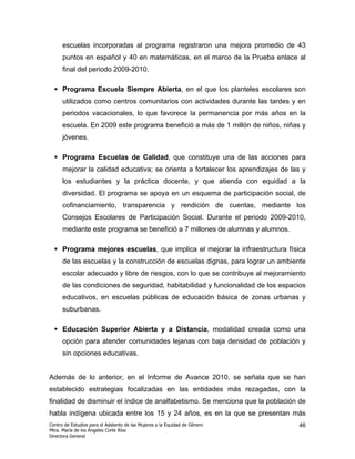 escuelas incorporadas al programa registraron una mejora promedio de 43
      puntos en español y 40 en matemáticas, en el marco de la Prueba enlace al
      final del periodo 2009-2010.

      Programa Escuela Siempre Abierta, en el que los planteles escolares son
      utilizados como centros comunitarios con actividades durante las tardes y en
      periodos vacacionales, lo que favorece la permanencia por más años en la
      escuela. En 2009 este programa benefició a más de 1 millón de niños, niñas y
      jóvenes.

      Programa Escuelas de Calidad, que constituye una de las acciones para
      mejorar la calidad educativa; se orienta a fortalecer los aprendizajes de las y
      los estudiantes y la práctica docente, y que atienda con equidad a la
      diversidad. El programa se apoya en un esquema de participación social, de
      cofinanciamiento, transparencia y rendición de cuentas, mediante los
      Consejos Escolares de Participación Social. Durante el periodo 2009-2010,
      mediante este programa se benefició a 7 millones de alumnas y alumnos.

      Programa mejores escuelas, que implica el mejorar la infraestructura física
      de las escuelas y la construcción de escuelas dignas, para lograr un ambiente
      escolar adecuado y libre de riesgos, con lo que se contribuye al mejoramiento
      de las condiciones de seguridad, habitabilidad y funcionalidad de los espacios
      educativos, en escuelas públicas de educación básica de zonas urbanas y
      suburbanas.

      Educación Superior Abierta y a Distancia, modalidad creada como una
      opción para atender comunidades lejanas con baja densidad de población y
      sin opciones educativas.


Además de lo anterior, en el Informe de Avance 2010, se señala que se han
establecido estrategias focalizadas en las entidades más rezagadas, con la
finalidad de disminuir el índice de analfabetismo. Se menciona que la población de
habla indígena ubicada entre los 15 y 24 años, es en la que se presentan más
Centro de Estudios para el Adelanto de las Mujeres y la Equidad de Género         46
Mtra. María de los Ángeles Corte Ríos
Directora General
 