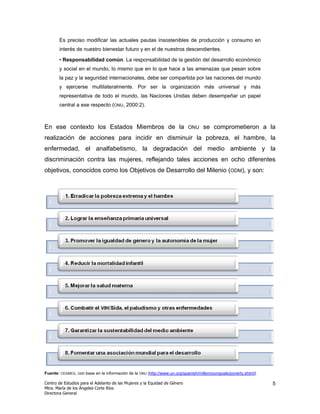 Es preciso modificar las actuales pautas insostenibles de producción y consumo en
       interés de nuestro bienestar futuro y en el de nuestros descendientes.

       • Responsabilidad común. La responsabilidad de la gestión del desarrollo económico
       y social en el mundo, lo mismo que en lo que hace a las amenazas que pesan sobre
       la paz y la seguridad internacionales, debe ser compartida por las naciones del mundo
       y ejercerse multilateralmente. Por ser la organización más universal y más
       representativa de todo el mundo, las Naciones Unidas deben desempeñar un papel
       central a ese respecto (ONU, 2000:2).



En ese contexto los Estados Miembros de la                                  ONU   se comprometieron a la
realización de acciones para incidir en disminuir la pobreza, el hambre, la
enfermedad, el analfabetismo, la degradación del medio ambiente y la
discriminación contra las mujeres, reflejando tales acciones en ocho diferentes
objetivos, conocidos como los Objetivos de Desarrollo del Milenio (ODM), y son:




Fuente: CEAMEG, con base en la información de la ONU (http://www.un.org/spanish/millenniumgoals/poverty.shtml)

Centro de Estudios para el Adelanto de las Mujeres y la Equidad de Género                                        5
Mtra. María de los Ángeles Corte Ríos
Directora General
 