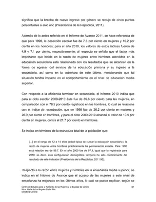 significa que la brecha de nuevo ingreso por género se redujo de cinco puntos
porcentuales a sólo uno (Presidencia de la República, 2011).


Además de lo antes referido en el Informe de Avance 2011, se hace referencia de
que para 1990, la deserción escolar fue de 7.3 por ciento en mujeres y 10.2 por
ciento en los hombres; para el año 2010, los valores de estos índices fueron de
4.9 y 7.1 por ciento, respectivamente; al respecto se señala que el factor más
importante que incide en la razón de mujeres entre hombres atendidos en la
educación secundaria está relacionado con los resultados que se alcancen en la
forma de egresar del servicio de la educación primaria y su ingreso a la
secundaria, así como en la cobertura de este último, mencionando que tal
situación tendrá impacto en el comportamiento en el nivel de educación media
superior.


Con respecto a la eficiencia terminar en secundaria, el informe 2010 indica que
para el ciclo escolar 2009-2010 ésta fue de 85.6 por ciento para las mujeres, en
comparación con el 78.9 por ciento registrado en los hombres, lo cual se relaciona
con el índice de reprobación, que en 1990 fue de 26.2 por ciento en mujeres y
26.9 por ciento en hombres, y para el ciclo 2009-2010 alcanzó el valor de 10.9 por
ciento en mujeres, contra el 21.7 por ciento en hombres.


Se indica en términos de la estructura total de la población que:


       […] en el rango de 12 a 14 años (edad típica de cursar la educación secundaria), la
       razón de mujeres entre hombres prácticamente ha permanecido estable. Para 1990
       está relación era de 96.7. En el año 2000 fue de 97.1, igual que la registrada para
       2010, es decir, esta configuración demográfica tampoco ha sido condicionante del
       resultado de este indicador (Presidencia de la República, 2011:95).



Respecto a la razón entre mujeres y hombres en la enseñanza media superior, se
indica en el Informe de Avance que el acceso de las mujeres a este nivel de
enseñanza ha mejorado en los últimos años, lo cual se puede explicar, según se
Centro de Estudios para el Adelanto de las Mujeres y la Equidad de Género                    51
Mtra. María de los Ángeles Corte Ríos
Directora General
 